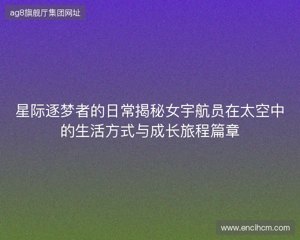 星际逐梦者的日常揭秘女宇航员在太空中的生活方式与成长旅程篇章